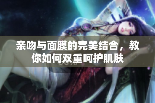 亲吻与面膜的完美结合，教你如何双重呵护肌肤