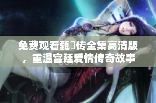 免费观看甄嬛传全集高清版，重温宫廷爱情传奇故事