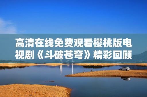 高清在线免费观看樱桃版电视剧《斗破苍穹》精彩回顾与解析
