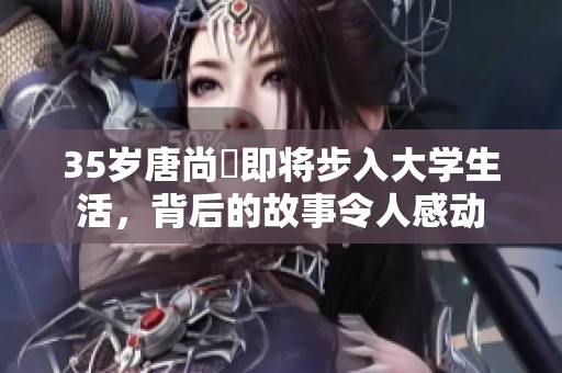 35岁唐尚珺即将步入大学生活，背后的故事令人感动