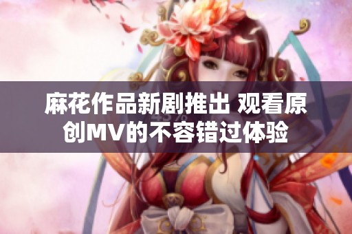 麻花作品新剧推出 观看原创MV的不容错过体验