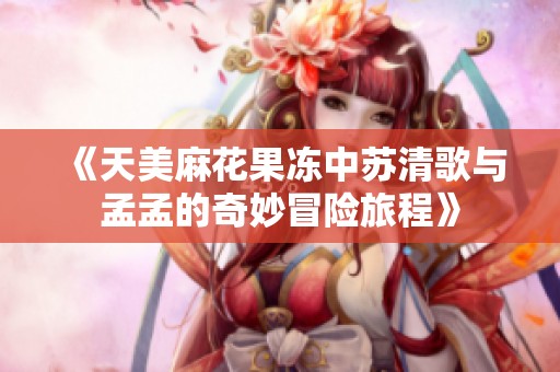 《天美麻花果冻中苏清歌与孟孟的奇妙冒险旅程》