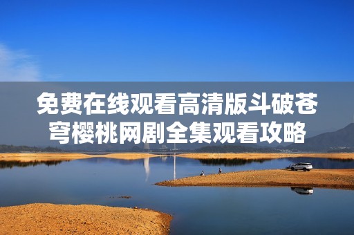 免费在线观看高清版斗破苍穹樱桃网剧全集观看攻略