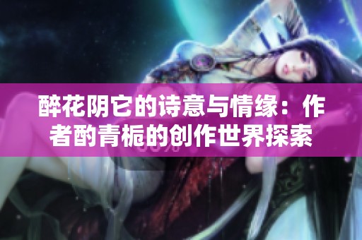 醉花阴它的诗意与情缘：作者酌青栀的创作世界探索