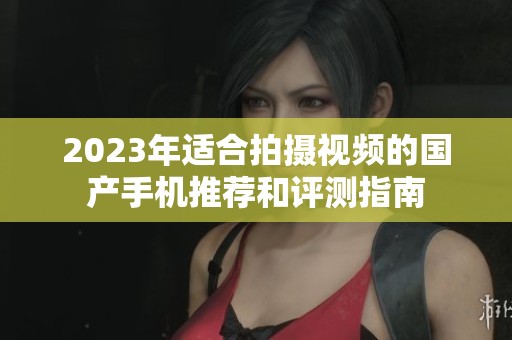 2023年适合拍摄视频的国产手机推荐和评测指南