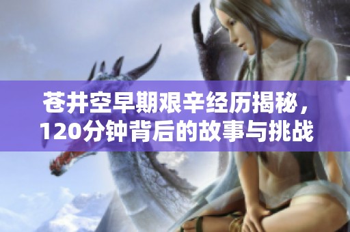 苍井空早期艰辛经历揭秘，120分钟背后的故事与挑战