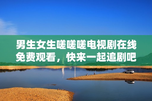 男生女生嗟嗟嗟电视剧在线免费观看，快来一起追剧吧！