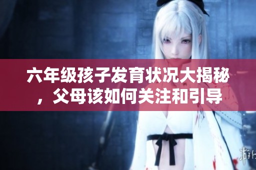 六年级孩子发育状况大揭秘，父母该如何关注和引导