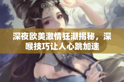 深夜欧美激情狂潮揭秘，深喉技巧让人心跳加速