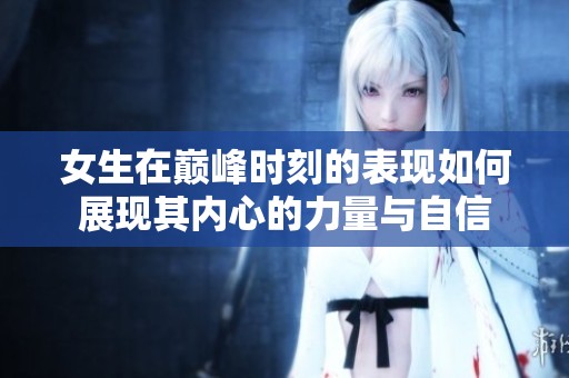 女生在巅峰时刻的表现如何展现其内心的力量与自信