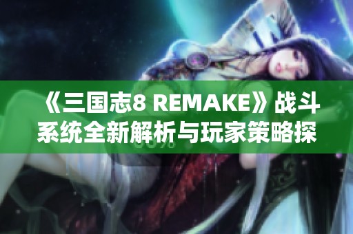 《三国志8 REMAKE》战斗系统全新解析与玩家策略探讨