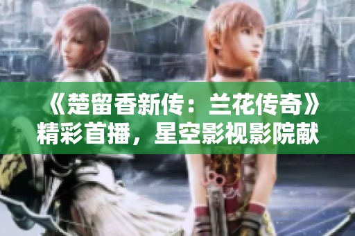 《楚留香新传：兰花传奇》精彩首播，星空影视影院献上武侠盛宴