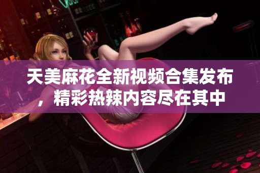 天美麻花全新视频合集发布，精彩热辣内容尽在其中