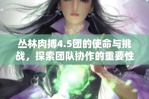 丛林肉搏4.5团的使命与挑战，探索团队协作的重要性