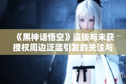 《黑神话悟空》盗版与未获授权周边泛滥引发的关注与讨论