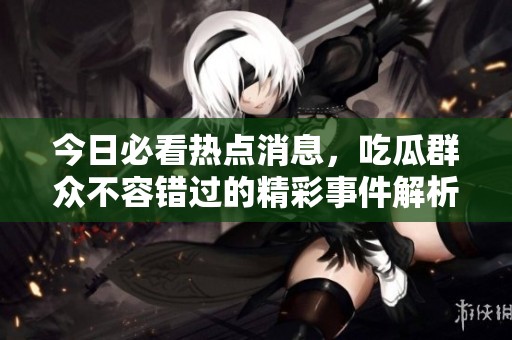 今日必看热点消息，吃瓜群众不容错过的精彩事件解析