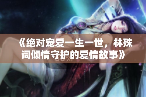 《绝对宠爱一生一世，林殊词倾情守护的爱情故事》