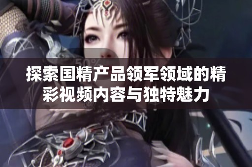 探索国精产品领军领域的精彩视频内容与独特魅力