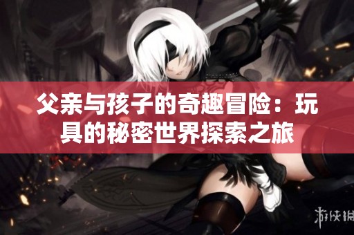 父亲与孩子的奇趣冒险：玩具的秘密世界探索之旅