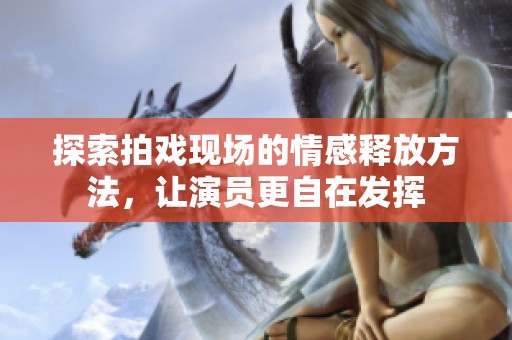 探索拍戏现场的情感释放方法，让演员更自在发挥