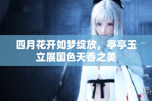 四月花开如梦绽放，亭亭玉立展国色天香之美