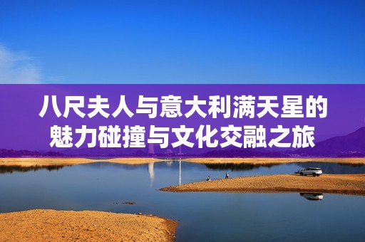 八尺夫人与意大利满天星的魅力碰撞与文化交融之旅