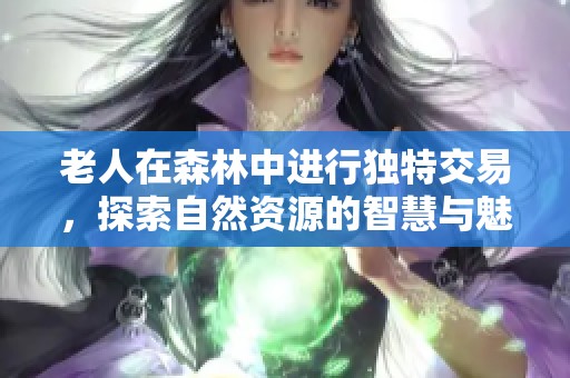 老人在森林中进行独特交易，探索自然资源的智慧与魅力