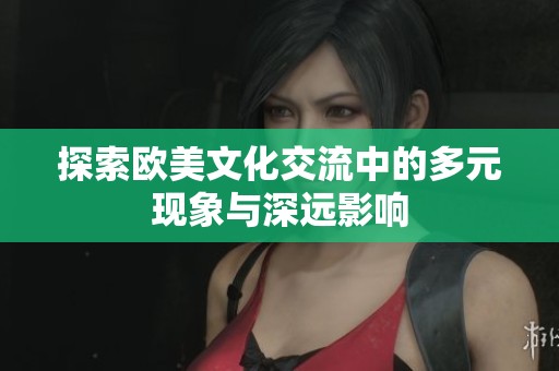 探索欧美文化交流中的多元现象与深远影响