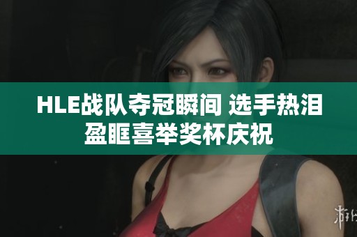 HLE战队夺冠瞬间 选手热泪盈眶喜举奖杯庆祝