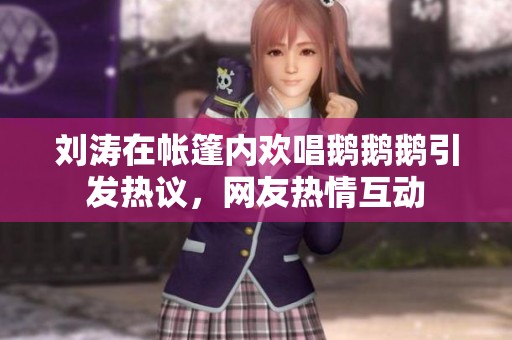 刘涛在帐篷内欢唱鹅鹅鹅引发热议，网友热情互动