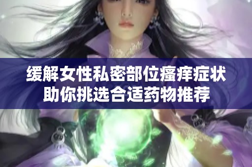 缓解女性私密部位瘙痒症状助你挑选合适药物推荐