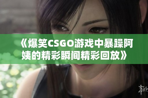 《爆笑CSGO游戏中暴躁阿姨的精彩瞬间精彩回放》