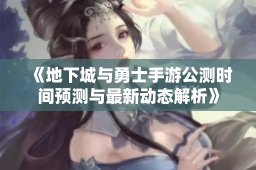 《地下城与勇士手游公测时间预测与最新动态解析》