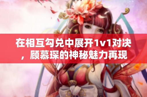 在相互勾兑中展开1v1对决，顾慕琛的神秘魅力再现