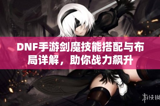 DNF手游剑魔技能搭配与布局详解，助你战力飙升