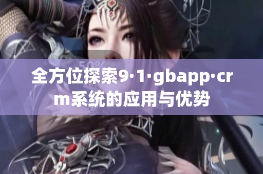 全方位探索9·1·gbapp·crm系统的应用与优势