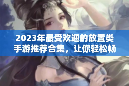 2023年最受欢迎的放置类手游推荐合集，让你轻松畅玩经典之作