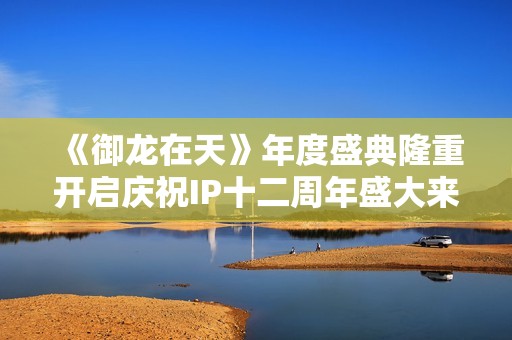《御龙在天》年度盛典隆重开启庆祝IP十二周年盛大来袭