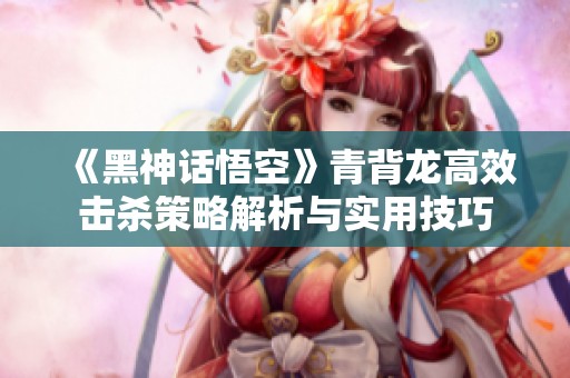 《黑神话悟空》青背龙高效击杀策略解析与实用技巧