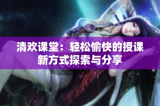 清欢课堂：轻松愉快的授课新方式探索与分享