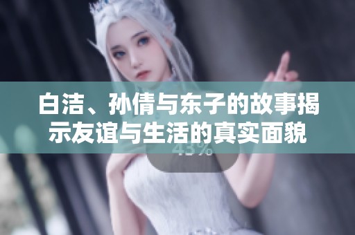 白洁、孙倩与东子的故事揭示友谊与生活的真实面貌