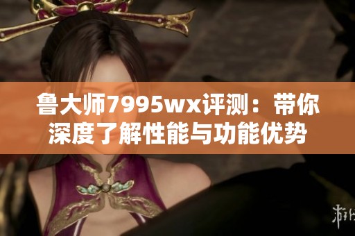 鲁大师7995wx评测：带你深度了解性能与功能优势