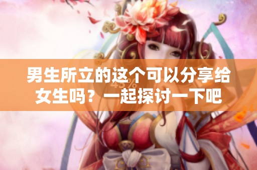 男生所立的这个可以分享给女生吗？一起探讨一下吧
