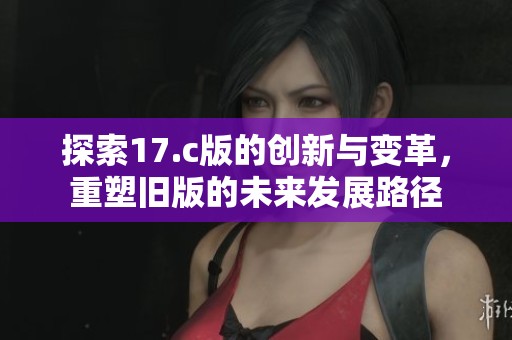 探索17.c版的创新与变革，重塑旧版的未来发展路径