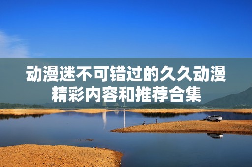 动漫迷不可错过的久久动漫精彩内容和推荐合集