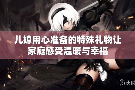 儿媳用心准备的特殊礼物让家庭感受温暖与幸福