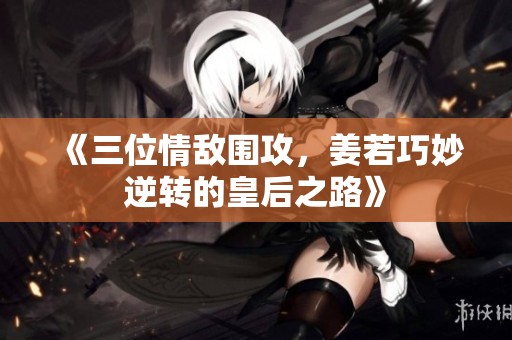 《三位情敌围攻，姜若巧妙逆转的皇后之路》