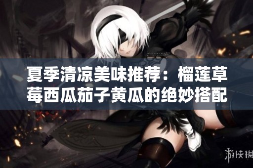 夏季清凉美味推荐：榴莲草莓西瓜茄子黄瓜的绝妙搭配