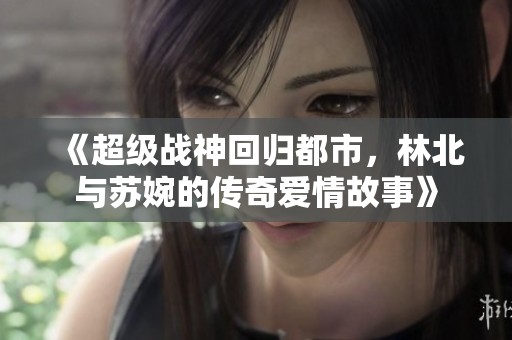 《超级战神回归都市，林北与苏婉的传奇爱情故事》