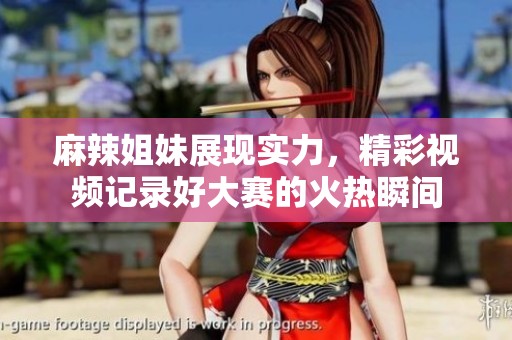 麻辣姐妹展现实力，精彩视频记录好大赛的火热瞬间